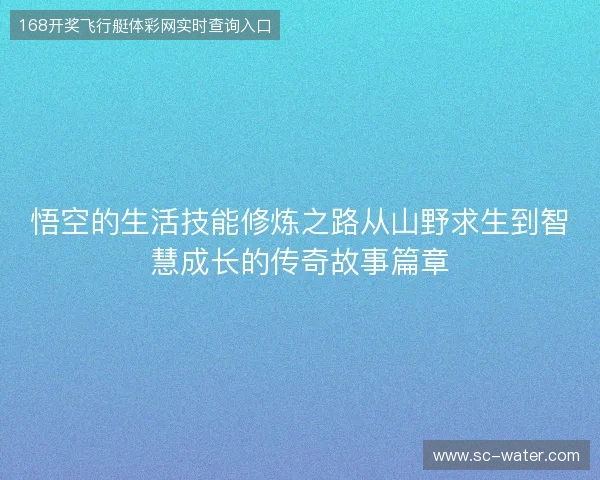 悟空的生活技能修炼之路从山野求生到智慧成长的传奇故事篇章 悟空的生活技能修炼之路从山野求生到智慧成长的传奇故事篇章